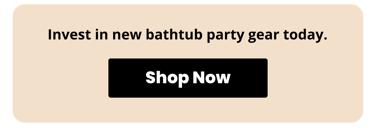 Invest in new bathtub party gear today. Shop Now >