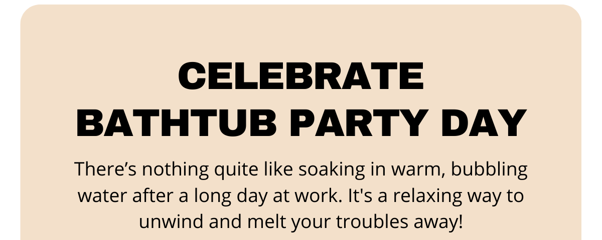 Celebrate Bathtub Party Day. There’s nothing quite like soaking in warm, bubbling water after a long day at work.  It's a relaxing way to unwind and melt your troubles away!