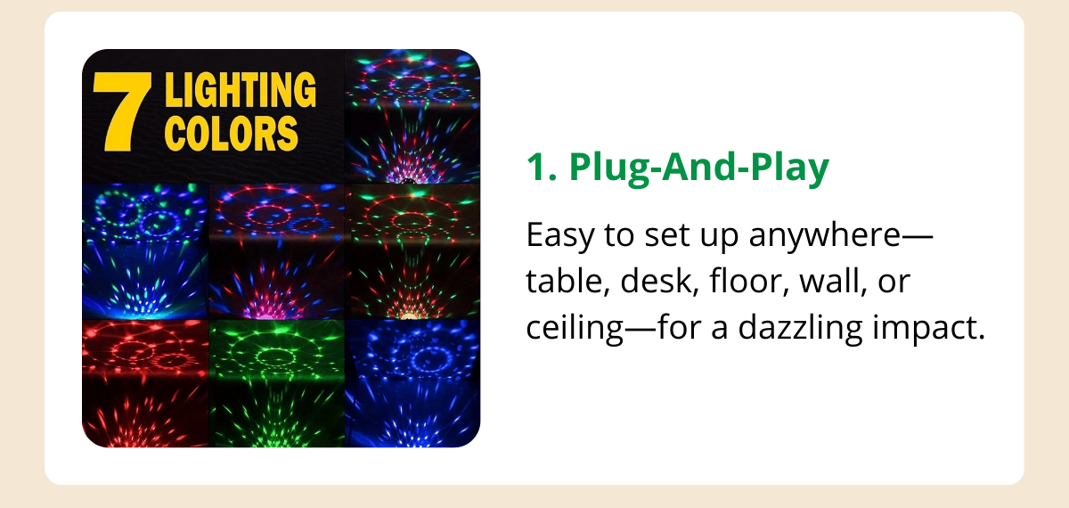 Plug-And-Play - Easy to set up anywhere—table, desk, floor, wall, or ceiling—for a dazzling impact.