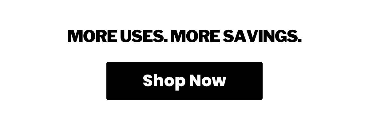 More Uses. More Savings. Shop Now >