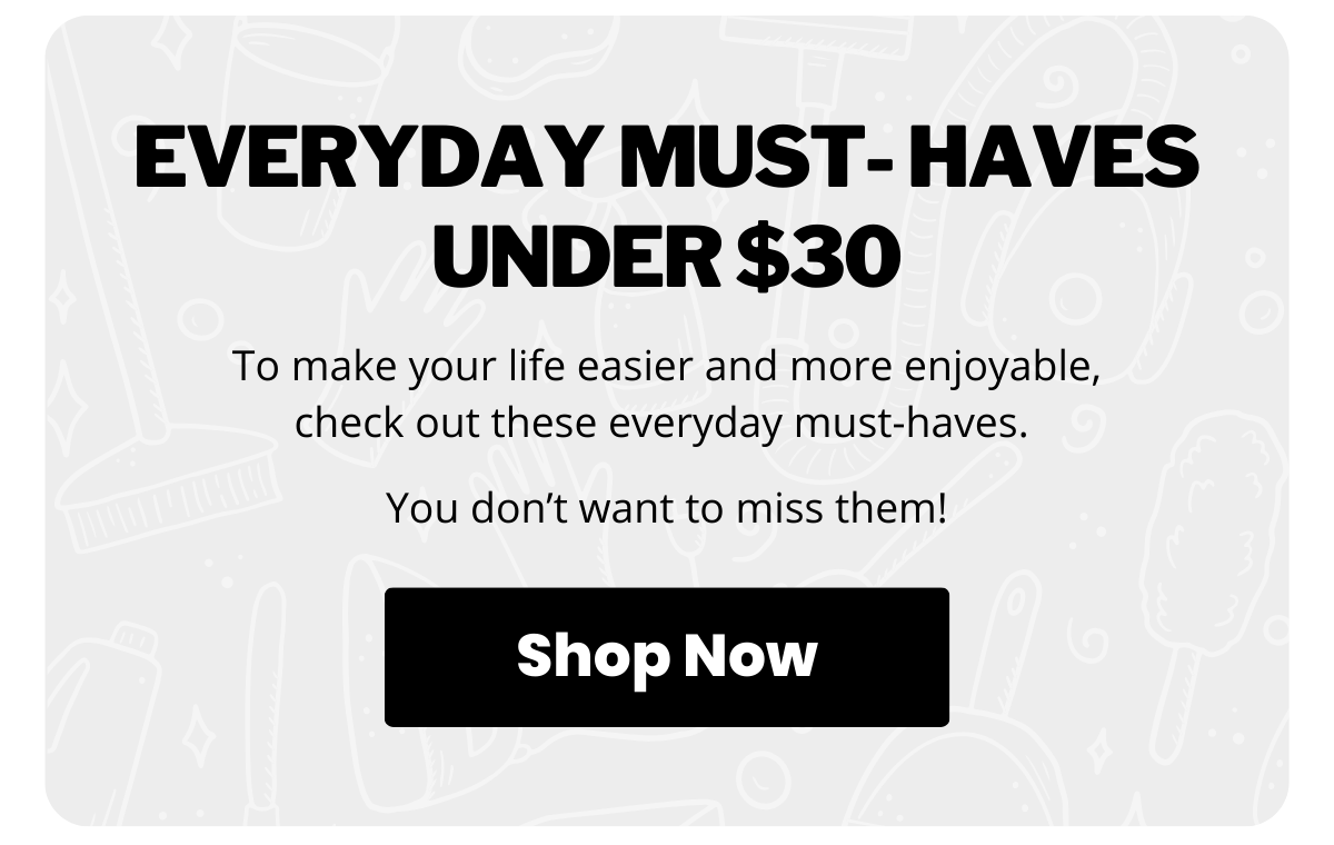 Everyday Must-Haves Under $30. To make your life easier and more enjoyable, check out these everyday must-haves. You don’t want to miss them! Shop Now >