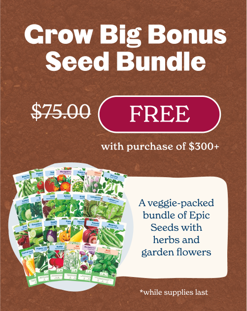 Free Grow Big Bonus Bundle with $300+ Purchase A veggie-packed bundle of Epic Seeds with herbs and garden flowers (valued at $75).
